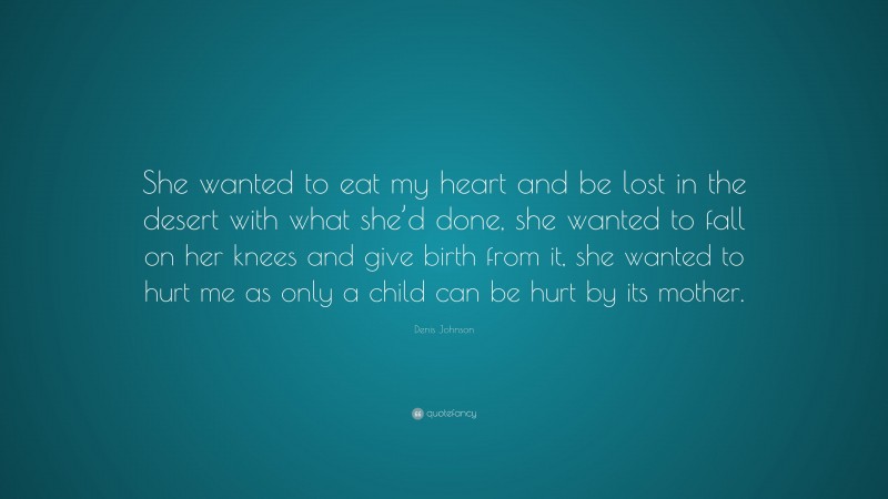 Denis Johnson Quote: “She wanted to eat my heart and be lost in the desert with what she’d done, she wanted to fall on her knees and give birth from it, she wanted to hurt me as only a child can be hurt by its mother.”