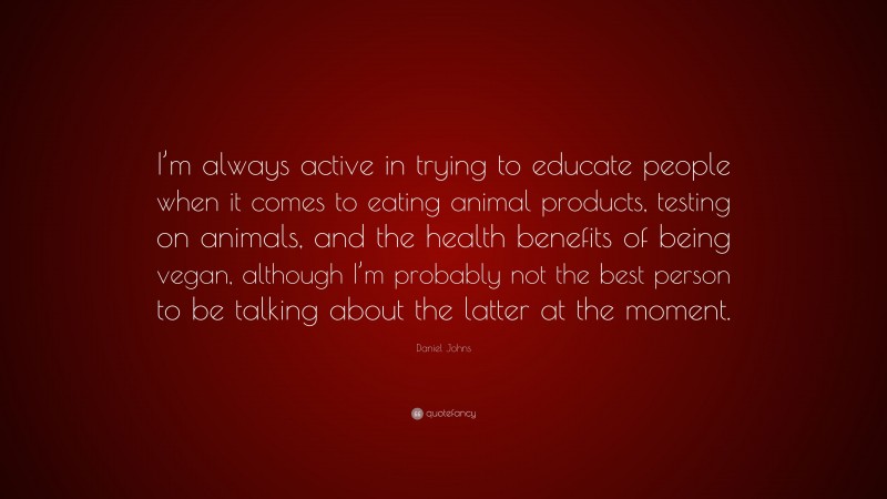 Daniel Johns Quote: “I’m always active in trying to educate people when it comes to eating animal products, testing on animals, and the health benefits of being vegan, although I’m probably not the best person to be talking about the latter at the moment.”