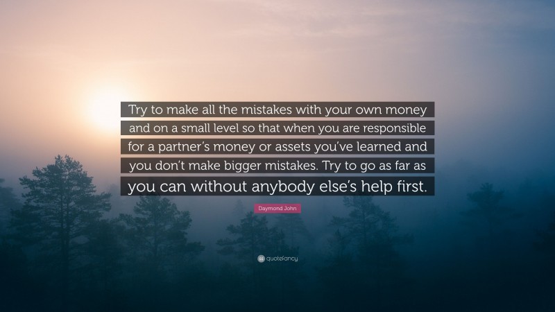 Daymond John Quote: “Try to make all the mistakes with your own money and on a small level so that when you are responsible for a partner’s money or assets you’ve learned and you don’t make bigger mistakes. Try to go as far as you can without anybody else’s help first.”