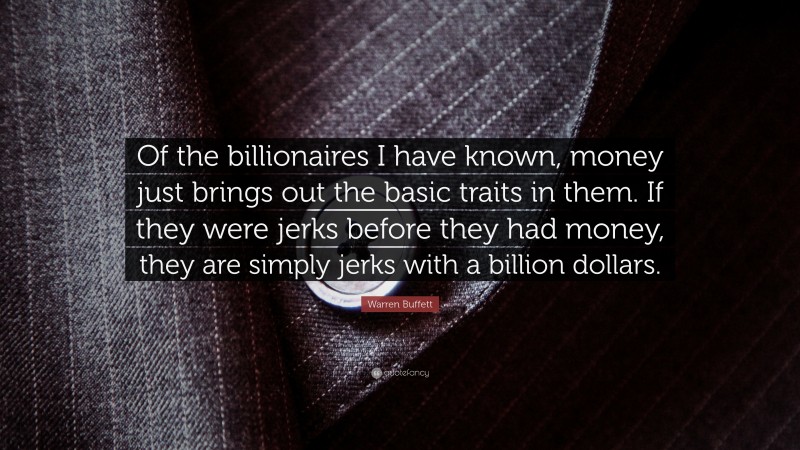 Warren Buffett Quote: “Of the billionaires I have known, money just brings out the basic traits in them. If they were jerks before they had money, they are simply jerks with a billion dollars.”