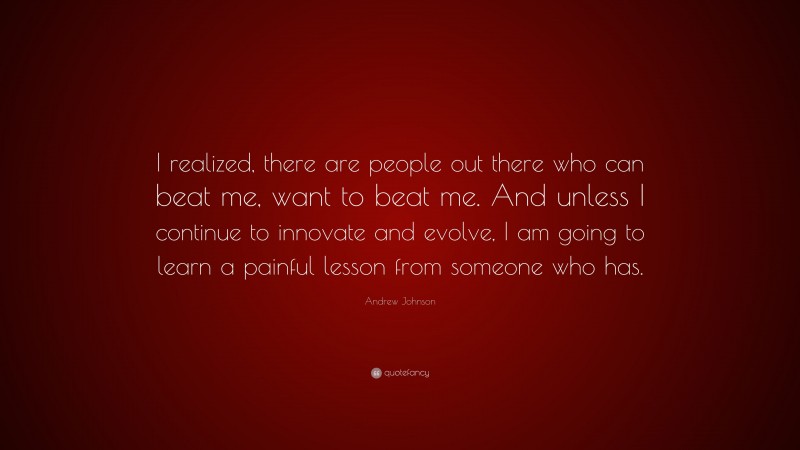 Andrew Johnson Quote: “I realized, there are people out there who can beat me, want to beat me. And unless I continue to innovate and evolve, I am going to learn a painful lesson from someone who has.”