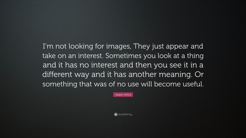 Jasper Johns Quote: “I’m not looking for images, They just appear and take on an interest. Sometimes you look at a thing and it has no interest and then you see it in a different way and it has another meaning. Or something that was of no use will become useful.”
