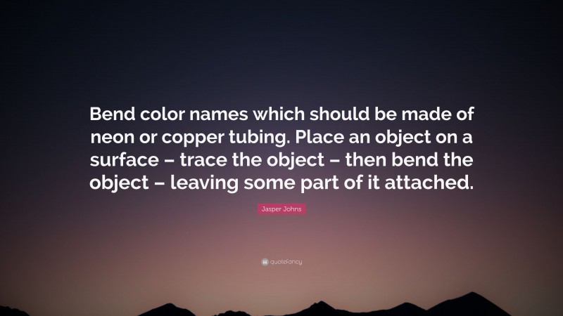 Jasper Johns Quote: “Bend color names which should be made of neon or copper tubing. Place an object on a surface – trace the object – then bend the object – leaving some part of it attached.”