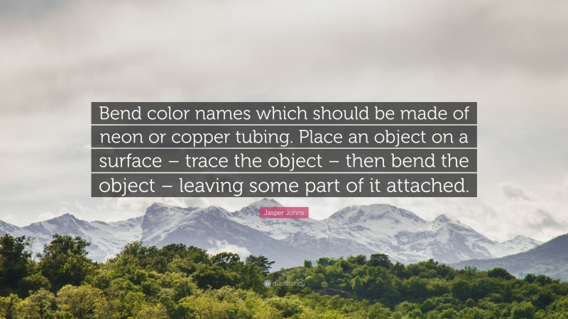 Jasper Johns Quote: “Bend color names which should be made of neon or copper tubing. Place an object on a surface – trace the object – then bend the object – leaving some part of it attached.”