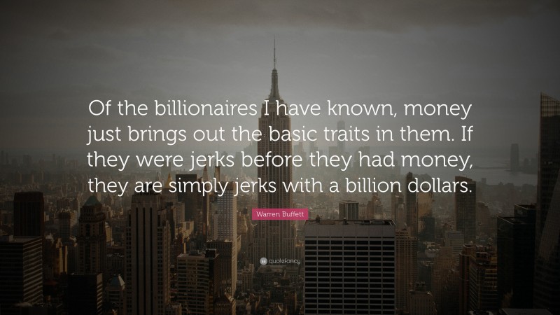 Warren Buffett Quote: “Of the billionaires I have known, money just brings out the basic traits in them. If they were jerks before they had money, they are simply jerks with a billion dollars.”