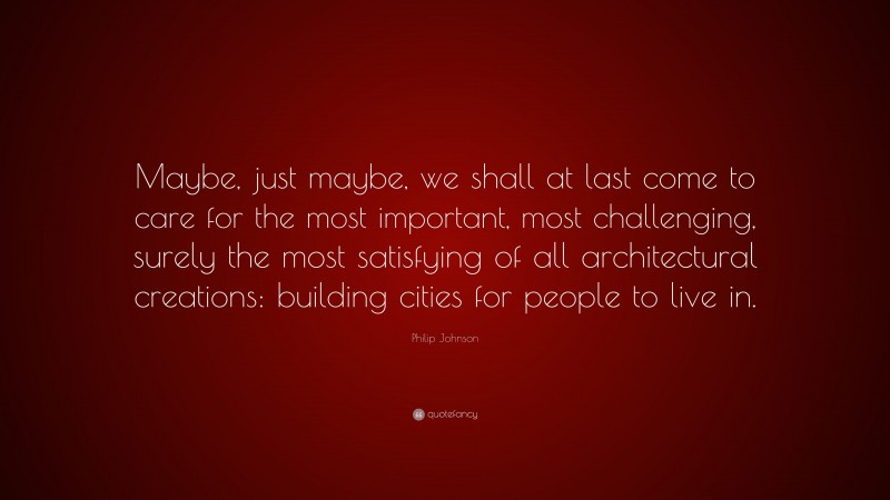 Philip Johnson Quote: “Maybe, just maybe, we shall at last come to care for the most important, most challenging, surely the most satisfying of all architectural creations: building cities for people to live in.”