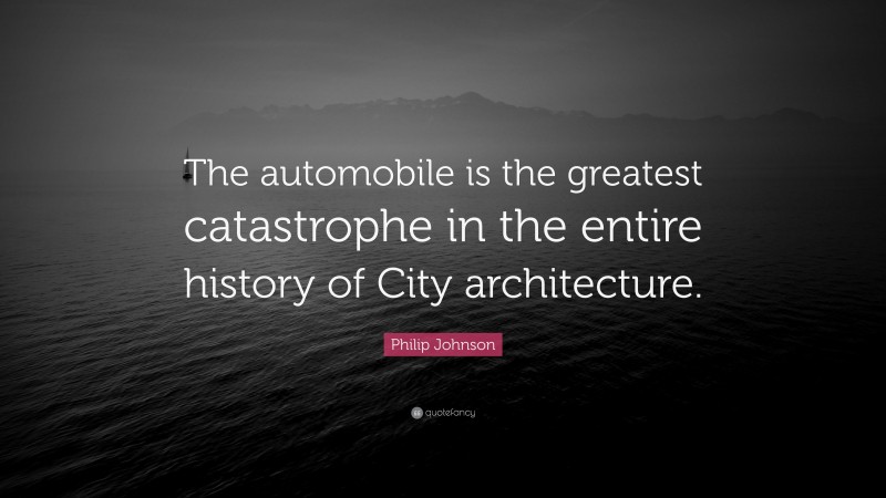 Philip Johnson Quote: “The automobile is the greatest catastrophe in the entire history of City architecture.”