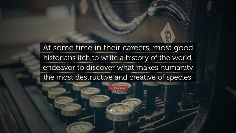 Paul Johnson Quote: “At some time in their careers, most good historians itch to write a history of the world, endeavor to discover what makes humanity the most destructive and creative of species.”