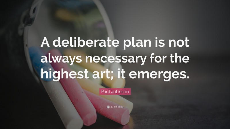 Paul Johnson Quote: “A deliberate plan is not always necessary for the highest art; it emerges.”