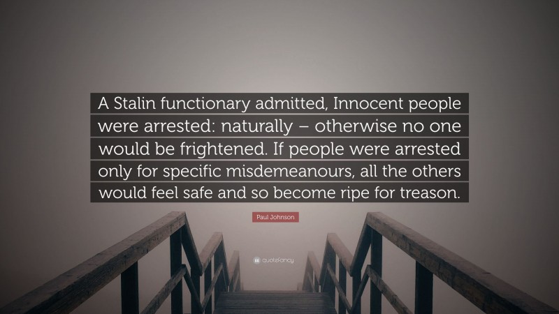 Paul Johnson Quote: “A Stalin functionary admitted, Innocent people were arrested: naturally – otherwise no one would be frightened. If people were arrested only for specific misdemeanours, all the others would feel safe and so become ripe for treason.”