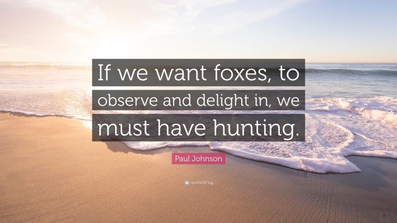 Paul Johnson Quote: “If we want foxes, to observe and delight in, we must have hunting.”