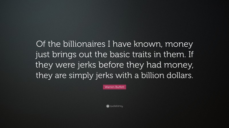 Warren Buffett Quote: “Of the billionaires I have known, money just brings out the basic traits in them. If they were jerks before they had money, they are simply jerks with a billion dollars.”