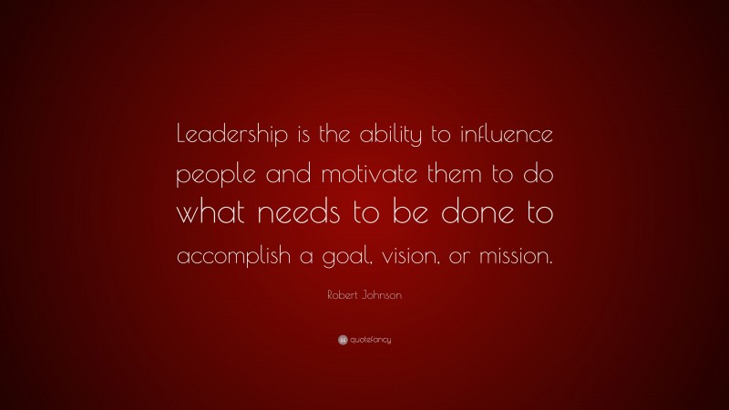 Robert Johnson Quote: “Leadership is the ability to influence people and motivate them to do what needs to be done to accomplish a goal, vision, or mission.”