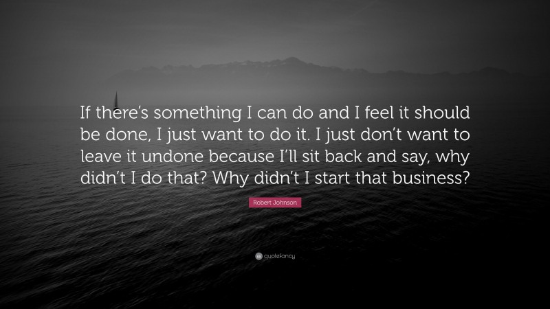 Robert Johnson Quote: “If there’s something I can do and I feel it should be done, I just want to do it. I just don’t want to leave it undone because I’ll sit back and say, why didn’t I do that? Why didn’t I start that business?”