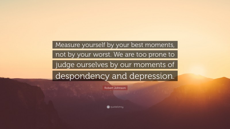 Robert Johnson Quote: “Measure yourself by your best moments, not by your worst. We are too prone to judge ourselves by our moments of despondency and depression.”