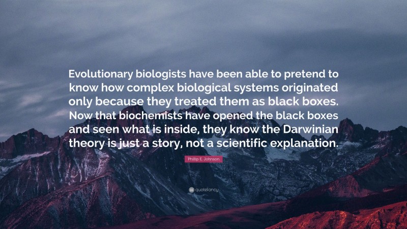 Phillip E. Johnson Quote: “Evolutionary biologists have been able to pretend to know how complex biological systems originated only because they treated them as black boxes. Now that biochemists have opened the black boxes and seen what is inside, they know the Darwinian theory is just a story, not a scientific explanation.”