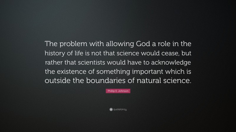 Phillip E. Johnson Quote: “The problem with allowing God a role in the history of life is not that science would cease, but rather that scientists would have to acknowledge the existence of something important which is outside the boundaries of natural science.”