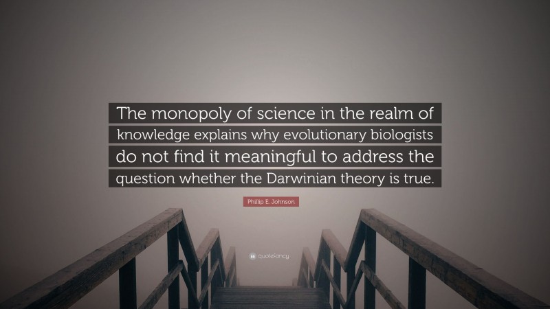 Phillip E. Johnson Quote: “The monopoly of science in the realm of knowledge explains why evolutionary biologists do not find it meaningful to address the question whether the Darwinian theory is true.”