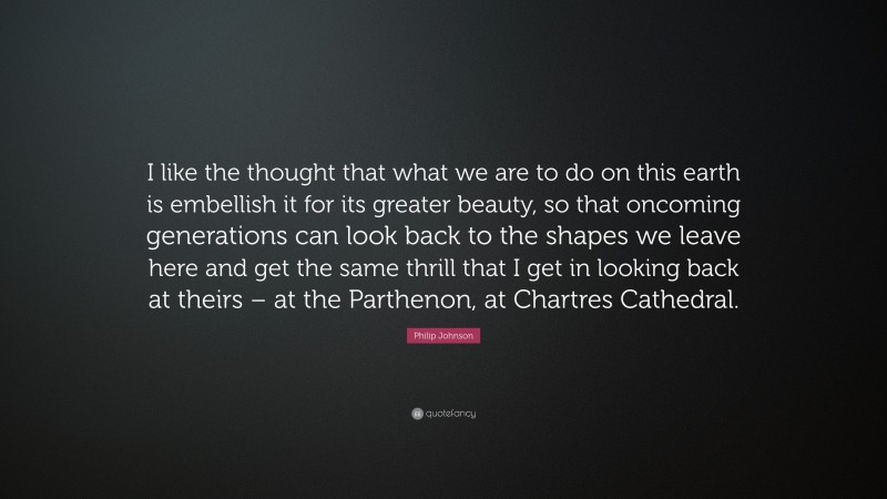 Philip Johnson Quote: “I like the thought that what we are to do on this earth is embellish it for its greater beauty, so that oncoming generations can look back to the shapes we leave here and get the same thrill that I get in looking back at theirs – at the Parthenon, at Chartres Cathedral.”