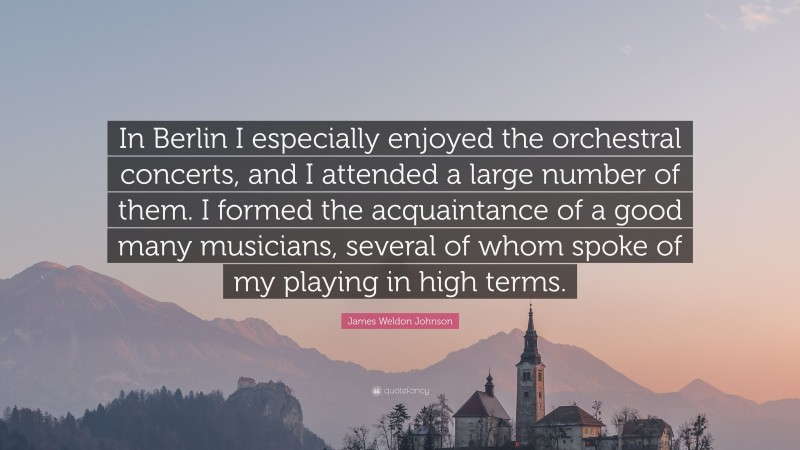 James Weldon Johnson Quote: “In Berlin I especially enjoyed the orchestral concerts, and I attended a large number of them. I formed the acquaintance of a good many musicians, several of whom spoke of my playing in high terms.”