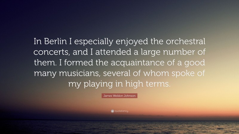 James Weldon Johnson Quote: “In Berlin I especially enjoyed the orchestral concerts, and I attended a large number of them. I formed the acquaintance of a good many musicians, several of whom spoke of my playing in high terms.”