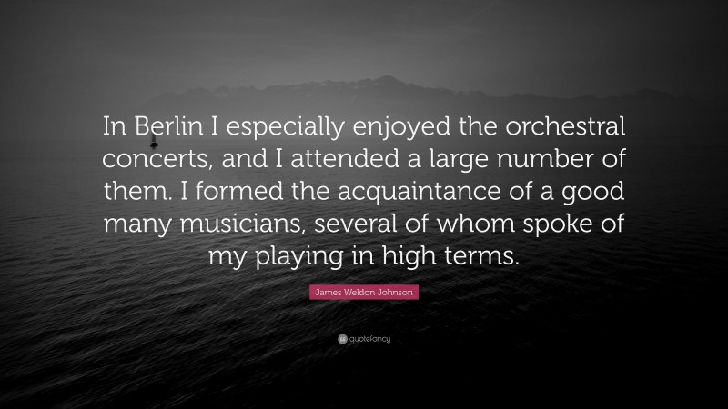 James Weldon Johnson Quote: “In Berlin I especially enjoyed the orchestral concerts, and I attended a large number of them. I formed the acquaintance of a good many musicians, several of whom spoke of my playing in high terms.”