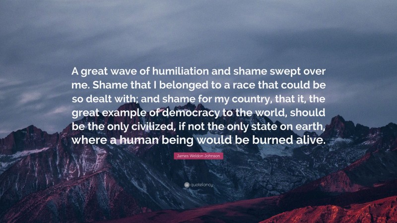 James Weldon Johnson Quote: “A great wave of humiliation and shame swept over me. Shame that I belonged to a race that could be so dealt with; and shame for my country, that it, the great example of democracy to the world, should be the only civilized, if not the only state on earth, where a human being would be burned alive.”