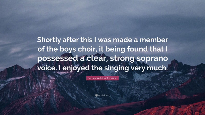 James Weldon Johnson Quote: “Shortly after this I was made a member of the boys choir, it being found that I possessed a clear, strong soprano voice. I enjoyed the singing very much.”