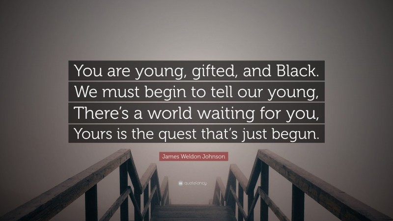 James Weldon Johnson Quote: “You are young, gifted, and Black. We must begin to tell our young, There’s a world waiting for you, Yours is the quest that’s just begun.”