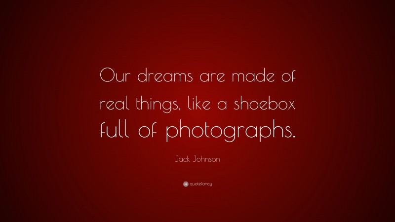 Jack Johnson Quote: “Our dreams are made of real things, like a shoebox full of photographs.”