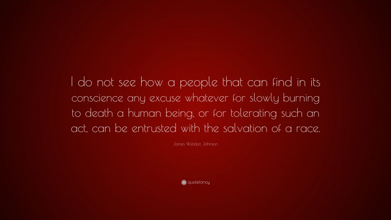 James Weldon Johnson Quote: “I do not see how a people that can find in its conscience any excuse whatever for slowly burning to death a human being, or for tolerating such an act, can be entrusted with the salvation of a race.”