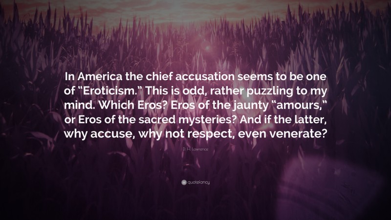 D. H. Lawrence Quote: “In America the chief accusation seems to be one of “Eroticism.” This is odd, rather puzzling to my mind. Which Eros? Eros of the jaunty “amours,” or Eros of the sacred mysteries? And if the latter, why accuse, why not respect, even venerate?”