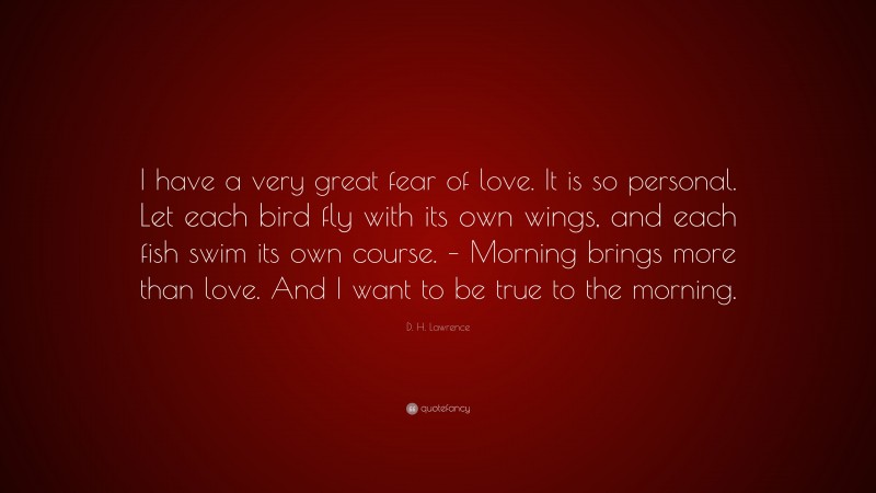 D. H. Lawrence Quote: “I have a very great fear of love. It is so personal. Let each bird fly with its own wings, and each fish swim its own course. – Morning brings more than love. And I want to be true to the morning.”