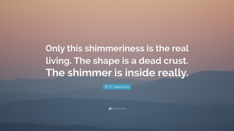 D. H. Lawrence Quote: “Only this shimmeriness is the real living. The shape is a dead crust. The shimmer is inside really.”