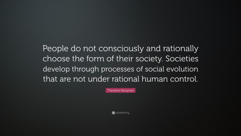 Theodore Kaczynski Quote: “People do not consciously and rationally choose the form of their society. Societies develop through processes of social evolution that are not under rational human control.”