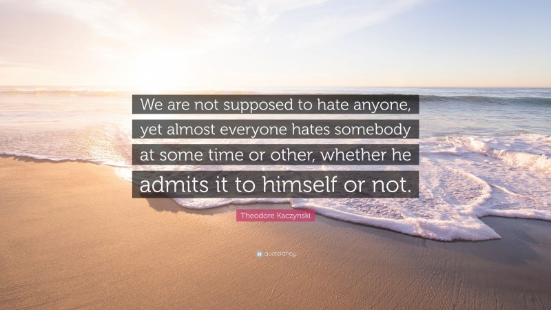 Theodore Kaczynski Quote: “We are not supposed to hate anyone, yet almost everyone hates somebody at some time or other, whether he admits it to himself or not.”
