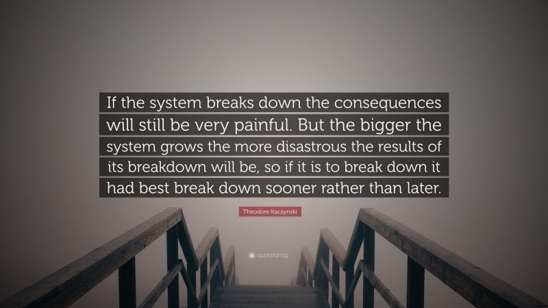 Theodore Kaczynski Quote: “If the system breaks down the consequences will still be very painful. But the bigger the system grows the more disastrous the results of its breakdown will be, so if it is to break down it had best break down sooner rather than later.”