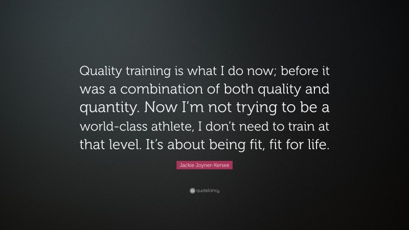Jackie Joyner-Kersee Quote: “Quality training is what I do now; before it was a combination of both quality and quantity. Now I’m not trying to be a world-class athlete, I don’t need to train at that level. It’s about being fit, fit for life.”