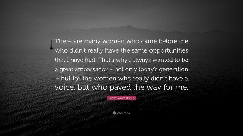 Jackie Joyner-Kersee Quote: “There are many women who came before me who didn’t really have the same opportunities that I have had. That’s why I always wanted to be a great ambassador – not only today’s generation – but for the women who really didn’t have a voice, but who paved the way for me.”