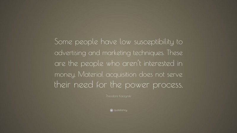 Theodore Kaczynski Quote: “Some people have low susceptibility to advertising and marketing techniques. These are the people who aren’t interested in money. Material acquisition does not serve their need for the power process.”