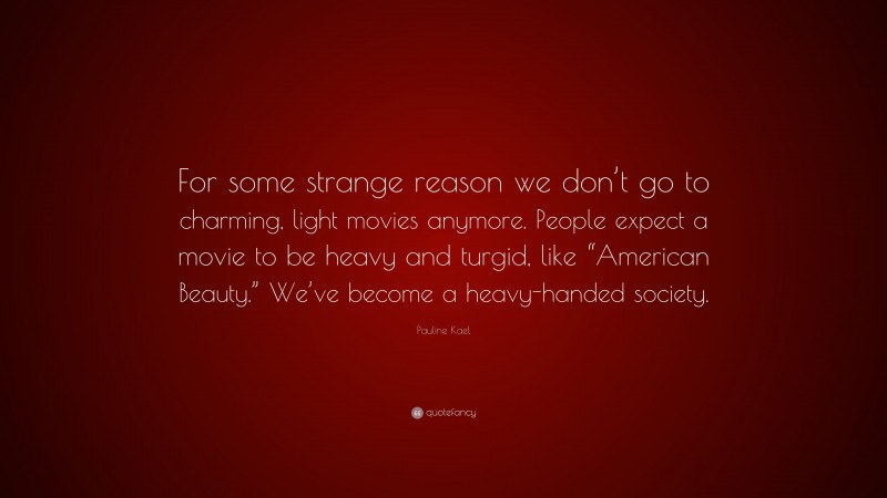 Pauline Kael Quote: “For some strange reason we don’t go to charming, light movies anymore. People expect a movie to be heavy and turgid, like “American Beauty.” We’ve become a heavy-handed society.”