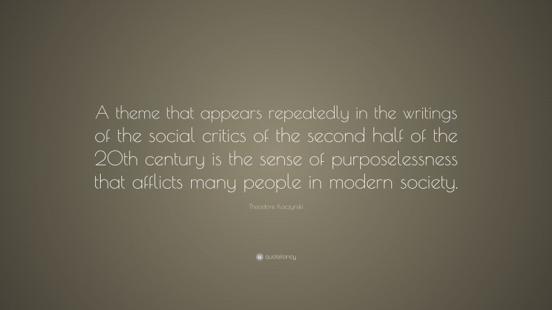 Theodore Kaczynski Quote: “A theme that appears repeatedly in the writings of the social critics of the second half of the 20th century is the sense of purposelessness that afflicts many people in modern society.”