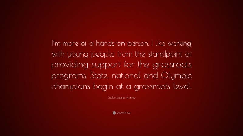 Jackie Joyner-Kersee Quote: “I’m more of a hands-on person. I like working with young people from the standpoint of providing support for the grassroots programs. State, national and Olympic champions begin at a grassroots level.”