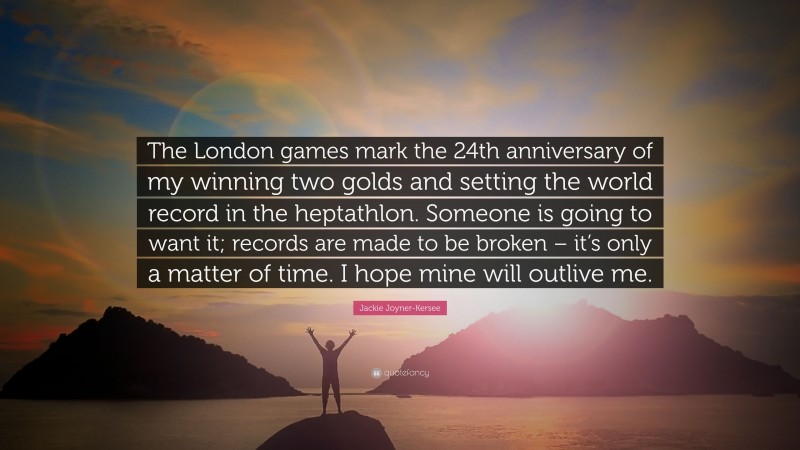 Jackie Joyner-Kersee Quote: “The London games mark the 24th anniversary of my winning two golds and setting the world record in the heptathlon. Someone is going to want it; records are made to be broken – it’s only a matter of time. I hope mine will outlive me.”