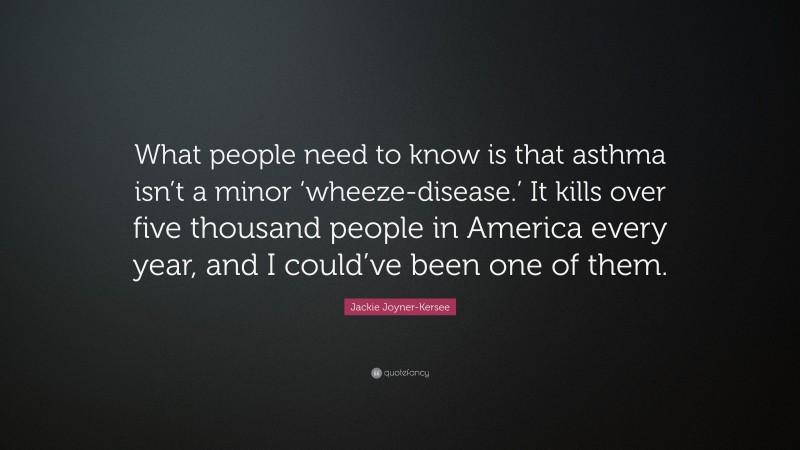Jackie Joyner-Kersee Quote: “What people need to know is that asthma isn’t a minor ‘wheeze-disease.’ It kills over five thousand people in America every year, and I could’ve been one of them.”