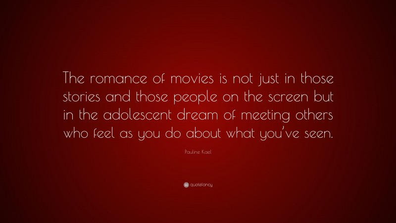 Pauline Kael Quote: “The romance of movies is not just in those stories and those people on the screen but in the adolescent dream of meeting others who feel as you do about what you’ve seen.”