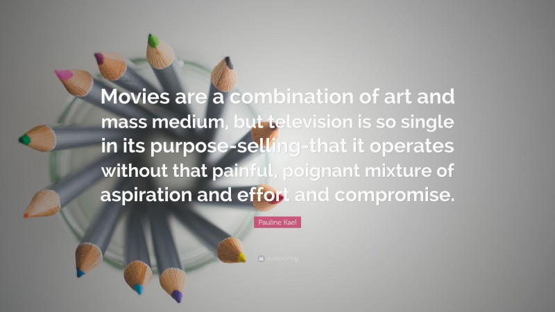 Pauline Kael Quote: “Movies are a combination of art and mass medium, but television is so single in its purpose-selling-that it operates without that painful, poignant mixture of aspiration and effort and compromise.”