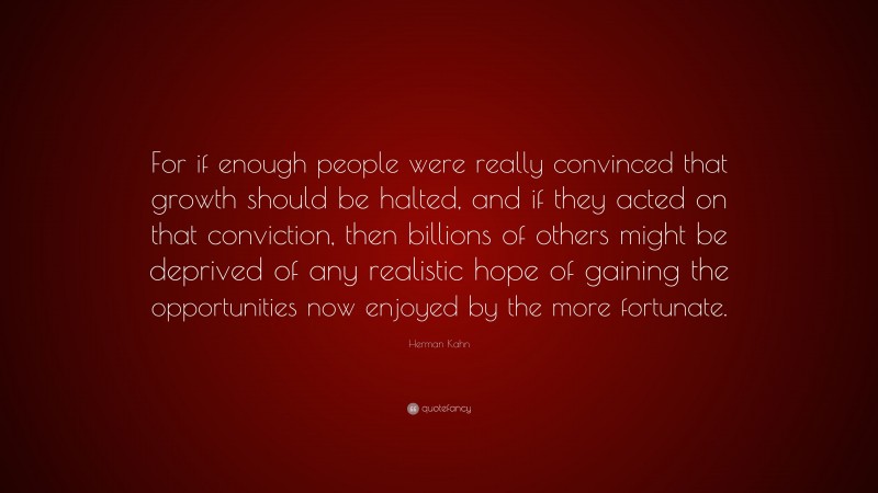 Herman Kahn Quote: “For if enough people were really convinced that growth should be halted, and if they acted on that conviction, then billions of others might be deprived of any realistic hope of gaining the opportunities now enjoyed by the more fortunate.”