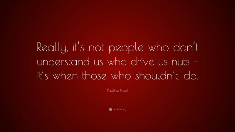 Pauline Kael Quote: “Really, it’s not people who don’t understand us who drive us nuts – it’s when those who shouldn’t, do.”