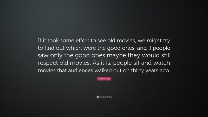 Pauline Kael Quote: “If it took some effort to see old movies, we might try to find out which were the good ones, and if people saw only the good ones maybe they would still respect old movies. As it is, people sit and watch movies that audiences walked out on thirty years ago.”